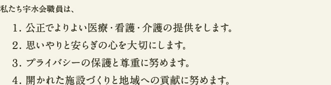 私たち宇水会職員は、
1. 公正でよりよい医療・看護・介護の提供をします。
2. 思いやりと安らぎの心を大切にします。
3. プライバシーの保護と尊重に努めます。
4. 開かれた施設づくりと地域への貢献に努めます。
