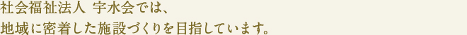 社会福祉法人 宇水会では、
地域に密着した施設づくりを目指しています。
