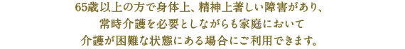 65歳以上の方で身体上、精神上著しい障害があり、
常時介護を必要としながらも家庭において
介護が困難な状態にある場合にご利用できます。