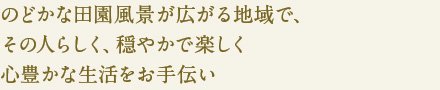のどかな田園風景が広がる地域で、
その人らしく、穏やかで楽しく
心豊かな生活をお手伝い