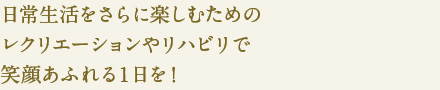 日常生活をさらに楽しむための
レクリエーションやリハビリで
笑顔あふれる１日を！