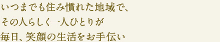 いつまでも住み慣れた地域で、
その人らしく一人ひとりが
毎日、笑顔の生活をお手伝い