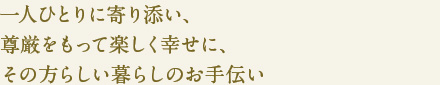 一人ひとりに寄り添い、
尊厳をもって楽しく幸せに、
その方らしい暮らしのお手伝い