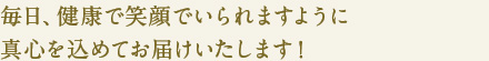 毎日、健康で笑顔でいられますように
真心を込めてお届けいたします！