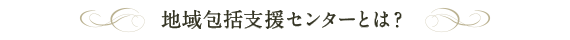 地域包括支援センターとは？