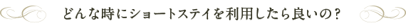 どんな時にショートステイを利用したら良いの？