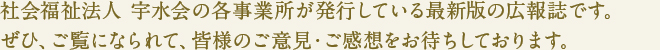 社会福祉法人 宇水会の各事業所が発行している最新版の広報誌です。
ぜひ、ご覧になられて、皆様のご意見・ご感想をお待ちしております。